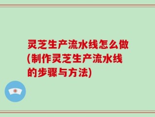 灵芝生产流水线怎么做(制作灵芝生产流水线的步骤与方法)