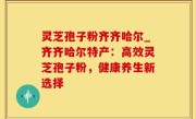 灵芝孢子粉齐齐哈尔_齐齐哈尔特产：高效灵芝孢子粉，健康养生新选择