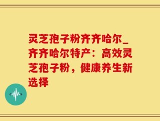 灵芝孢子粉齐齐哈尔_齐齐哈尔特产：高效灵芝孢子粉，健康养生新选择