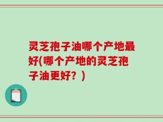 灵芝孢子油哪个产地最好(哪个产地的灵芝孢子油更好？)