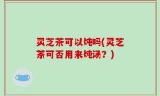 灵芝茶可以炖吗(灵芝茶可否用来炖汤？)