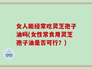 女人能经常吃灵芝孢子油吗(女性常食用灵芝孢子油是否可行？)
