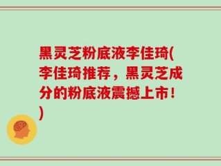 黑灵芝粉底液李佳琦(李佳琦推荐，黑灵芝成分的粉底液震撼上市！)