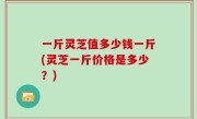 一斤灵芝值多少钱一斤(灵芝一斤价格是多少？)