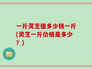 一斤灵芝值多少钱一斤(灵芝一斤价格是多少？)