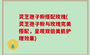 灵芝孢子粉搭配玫瑰(灵芝孢子粉与玫瑰完美搭配，呈现双倍美肌护理效果)