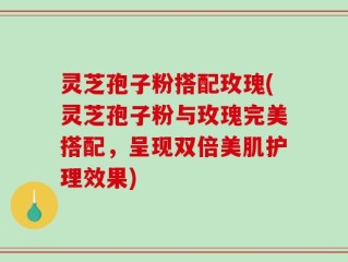 灵芝孢子粉搭配玫瑰(灵芝孢子粉与玫瑰完美搭配，呈现双倍美肌护理效果)