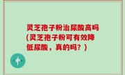 灵芝孢子粉治尿酸高吗(灵芝孢子粉可有效降低尿酸，真的吗？)