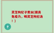 灵芝枸杞子煮水(提高免疫力，喝灵芝枸杞汤！)