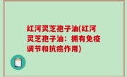 红河灵芝孢子油(红河灵芝孢子油：拥有免疫调节和抗癌作用)
