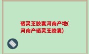硒灵芝胶囊河南产地(河南产硒灵芝胶囊)