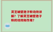 灵芝破壁孢子粉功效详解？了解灵芝破壁孢子粉的功效和作用？