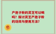 产孢子粉的灵芝可以喝吗？探讨灵芝产孢子粉的功效与使用方法？