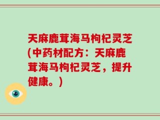 天麻鹿茸海马枸杞灵芝(中药材配方：天麻鹿茸海马枸杞灵芝，提升健康。)