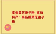 宽甸灵芝孢子粉_宽甸特产：高品质灵芝孢子粉