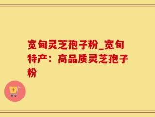 宽甸灵芝孢子粉_宽甸特产：高品质灵芝孢子粉