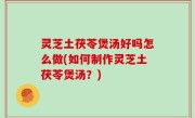 灵芝土茯苓煲汤好吗怎么做(如何制作灵芝土茯苓煲汤？)