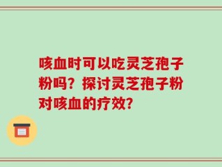 咳血时可以吃灵芝孢子粉吗？探讨灵芝孢子粉对咳血的疗效？