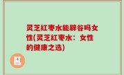 灵芝红枣水能辟谷吗女性(灵芝红枣水：女性的健康之选)