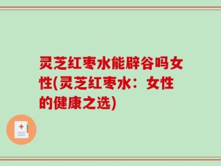 灵芝红枣水能辟谷吗女性(灵芝红枣水：女性的健康之选)