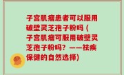 子宫肌瘤患者可以服用破壁灵芝孢子粉吗 (子宫肌瘤可服用破壁灵芝孢子粉吗？——祛疾保健的自然选择)