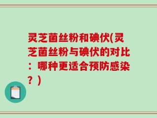 灵芝菌丝粉和碘伏(灵芝菌丝粉与碘伏的对比：哪种更适合预防感染？)