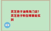 灵芝孢子油珠海门店？灵芝孢子粉在哪里能买到