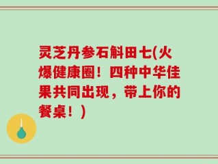 灵芝丹参石斛田七(火爆健康圈！四种中华佳果共同出现，带上你的餐桌！)
