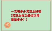 一次喝多少灵芝水好呢(灵芝水每次最佳饮用量是多少？)