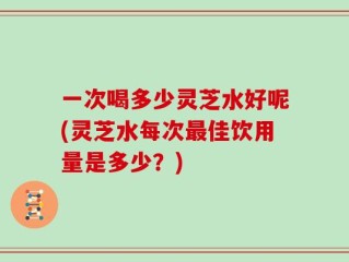 一次喝多少灵芝水好呢(灵芝水每次最佳饮用量是多少？)