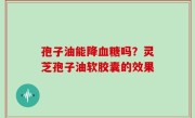 孢子油能降血糖吗？灵芝孢子油软胶囊的效果