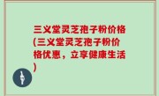 三义堂灵芝孢子粉价格(三义堂灵芝孢子粉价格优惠，立享健康生活)