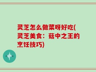 灵芝怎么做菜呀好吃(灵芝美食：菇中之王的烹饪技巧)
