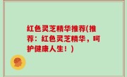 红色灵芝精华推荐(推荐：红色灵芝精华，呵护健康人生！)