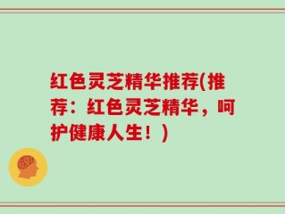 红色灵芝精华推荐(推荐：红色灵芝精华，呵护健康人生！)