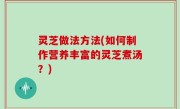 灵芝做法方法(如何制作营养丰富的灵芝煮汤？)