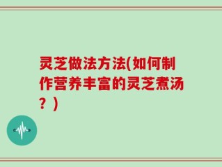 灵芝做法方法(如何制作营养丰富的灵芝煮汤？)