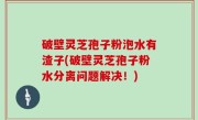 破壁灵芝孢子粉泡水有渣子(破壁灵芝孢子粉水分离问题解决！)