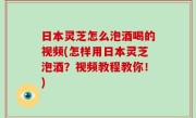 日本灵芝怎么泡酒喝的视频(怎样用日本灵芝泡酒？视频教程教你！)