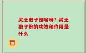 灵芝孢子是啥呀？灵芝孢子粉的功效和作用是什么