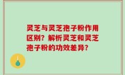 灵芝与灵芝孢子粉作用区别？解析灵芝和灵芝孢子粉的功效差异？