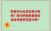 肝损可以吃灵芝孢子粉吗？探讨肝损患者是否适合食用灵芝孢子粉？