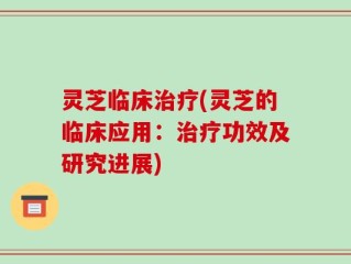 灵芝临床治疗(灵芝的临床应用：治疗功效及研究进展)