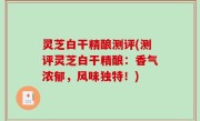 灵芝白干精酿测评(测评灵芝白干精酿：香气浓郁，风味独特！)