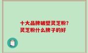 十大品牌破壁灵芝粉？灵芝粉什么牌子的好