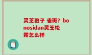 灵芝孢子 雀斑？bonosidan灵芝松露怎么样
