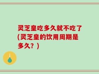 灵芝皇吃多久就不吃了(灵芝皇的饮用周期是多久？)