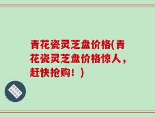 青花瓷灵芝盘价格(青花瓷灵芝盘价格惊人，赶快抢购！)