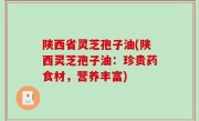 陕西省灵芝孢子油(陕西灵芝孢子油：珍贵药食材，营养丰富)