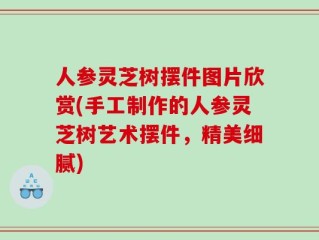人参灵芝树摆件图片欣赏(手工制作的人参灵芝树艺术摆件，精美细腻)